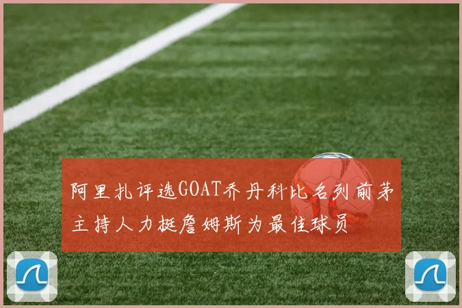 阿里扎评选GOAT乔丹科比名列前茅主持人力挺詹姆斯为最佳球员