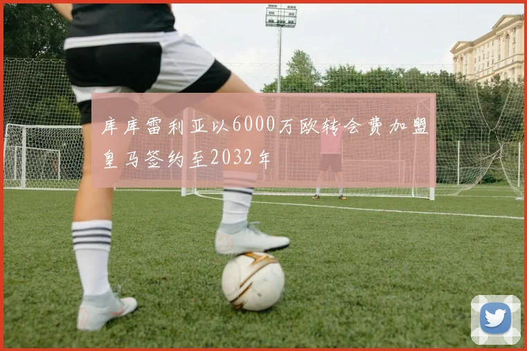 库库雷利亚以6000万欧转会费加盟皇马签约至2032年