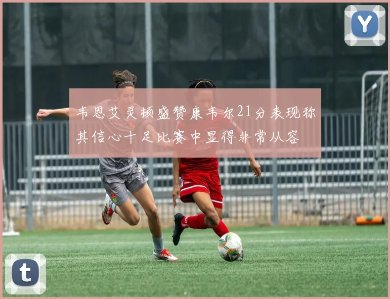 韦恩艾灵顿盛赞康韦尔21分表现称其信心十足比赛中显得非常从容