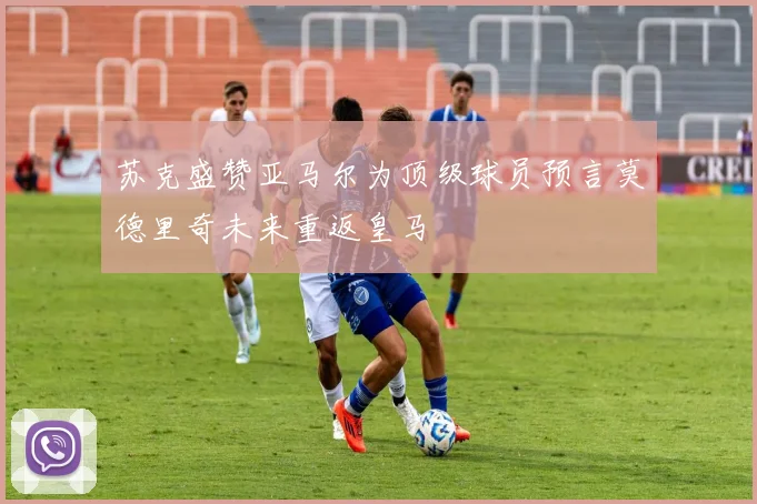 苏克盛赞亚马尔为顶级球员预言莫德里奇未来重返皇马