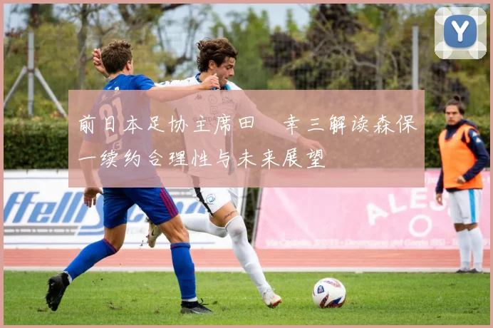 前日本足协主席田嶋幸三解读森保一续约合理性与未来展望