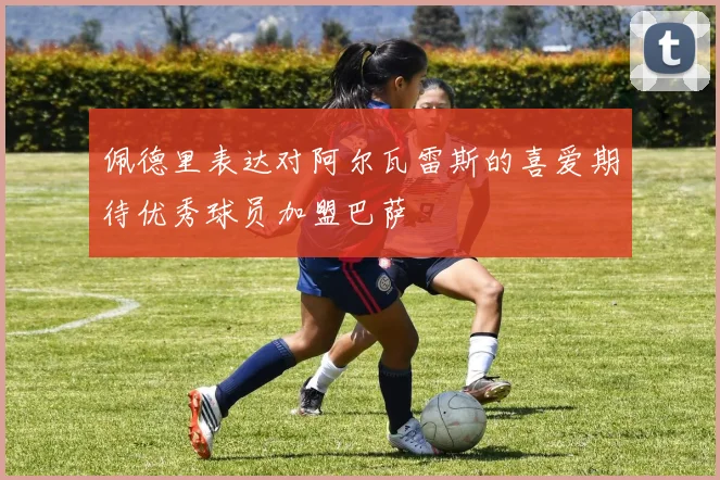 佩德里表达对阿尔瓦雷斯的喜爱期待优秀球员加盟巴萨
