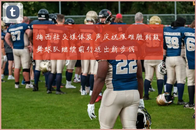 梅西社交媒体发声庆祝艰难胜利鼓舞球队继续前行迈出新步伐